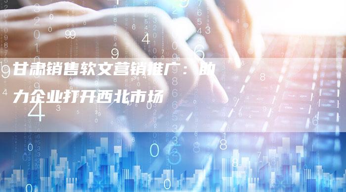 甘肃销售软文营销推广：助力企业打开西北市场