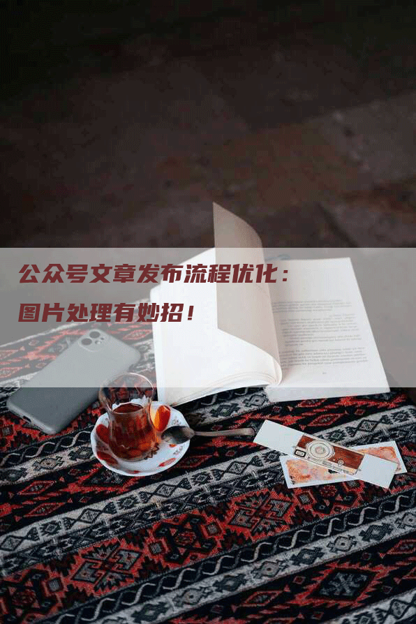 公众号文章发布流程优化：图片处理有妙招！
