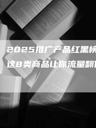 2025推广产品红黑榜：这8类商品让你流量翻倍