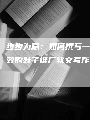 步步为赢：如何撰写一篇有效的鞋子推广软文写作