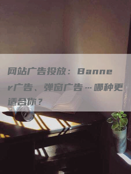 网站广告投放：Banner广告、弹窗广告…哪种更适合你？