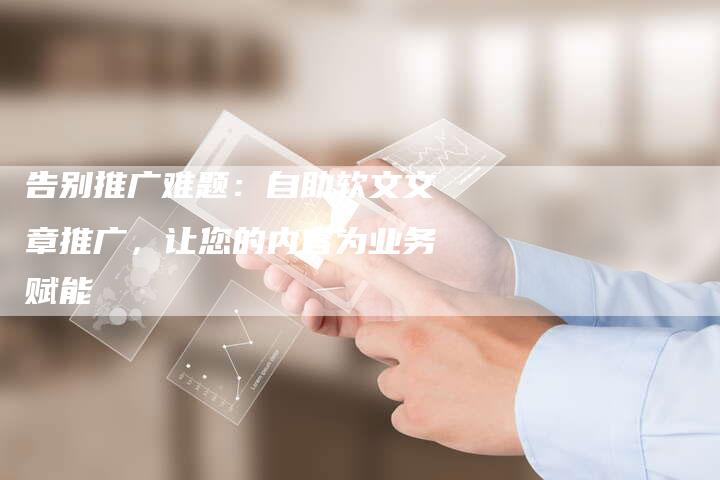 告别推广难题：自助软文文章推广，让您的内容为业务赋能