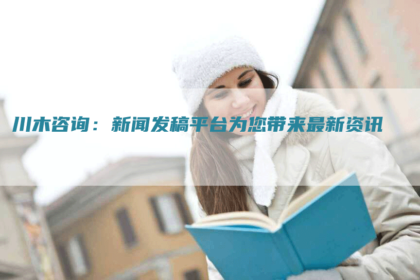 川木咨询：新闻发稿平台为您带来最新资讯