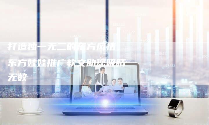 打造独一无二的东方风情，东方娃娃推广软文助您吸睛无数