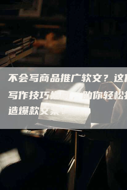 不会写商品推广软文？这份写作技巧指南，助你轻松打造爆款文案！