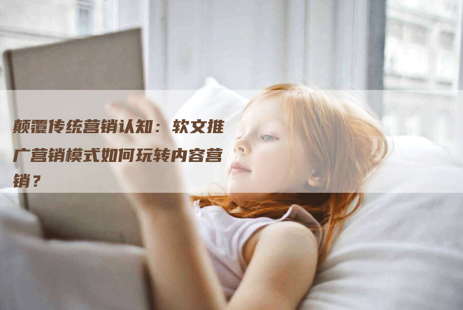 颠覆传统营销认知：软文推广营销模式如何玩转内容营销？