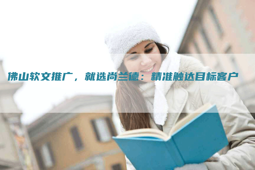 佛山软文推广，就选尚兰德：精准触达目标客户