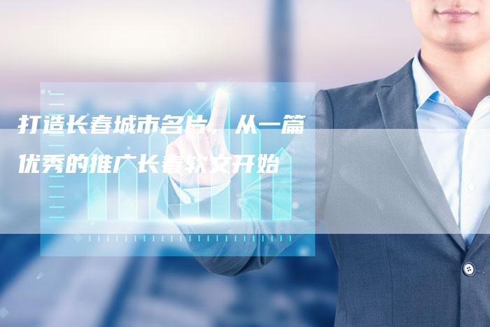 打造长春城市名片，从一篇优秀的推广长春软文开始