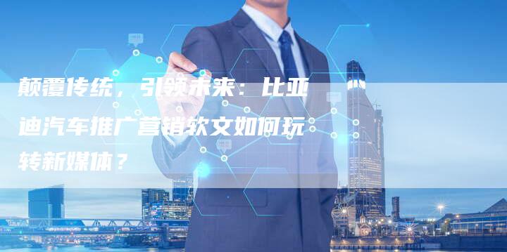 颠覆传统，引领未来：比亚迪汽车推广营销软文如何玩转新媒体？