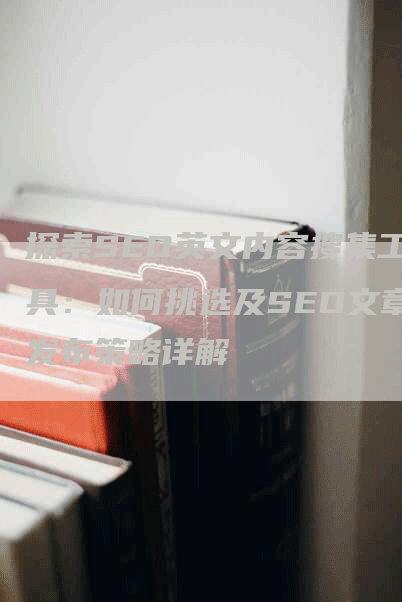 探索SEO英文内容搜集工具：如何挑选及SEO文章发布策略详解