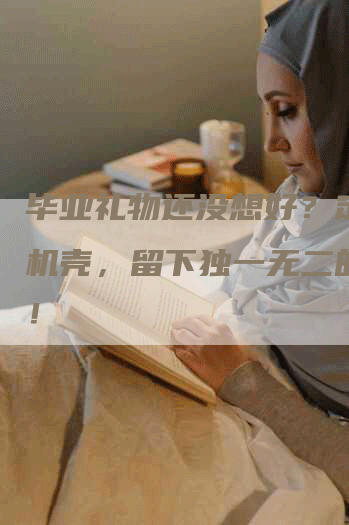 毕业礼物还没想好？定制手机壳，留下独一无二的回忆！