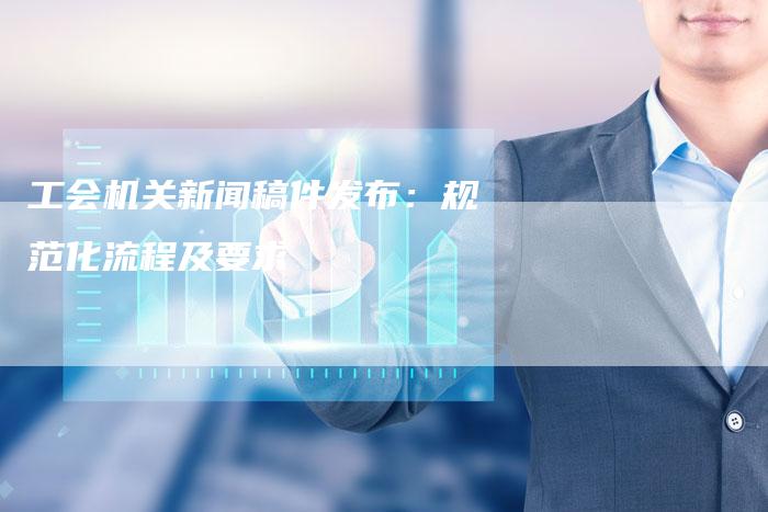 工会机关新闻稿件发布：规范化流程及要求