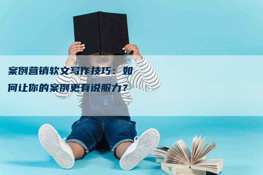 案例营销软文写作技巧：如何让你的案例更有说服力？