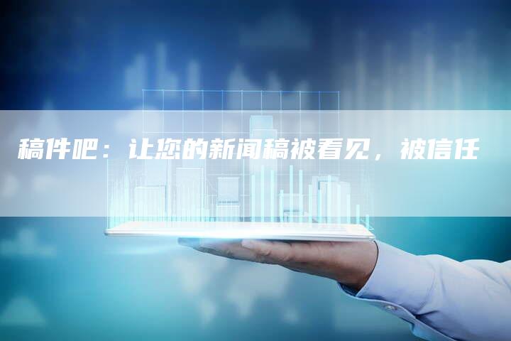 稿件吧：让您的新闻稿被看见，被信任
