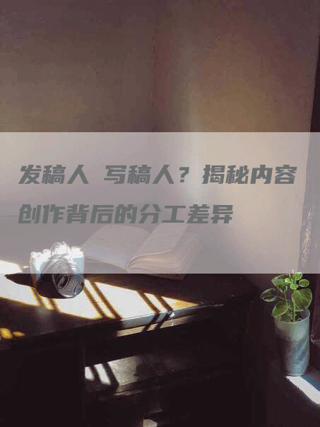 发稿人≠写稿人？揭秘内容创作背后的分工差异
