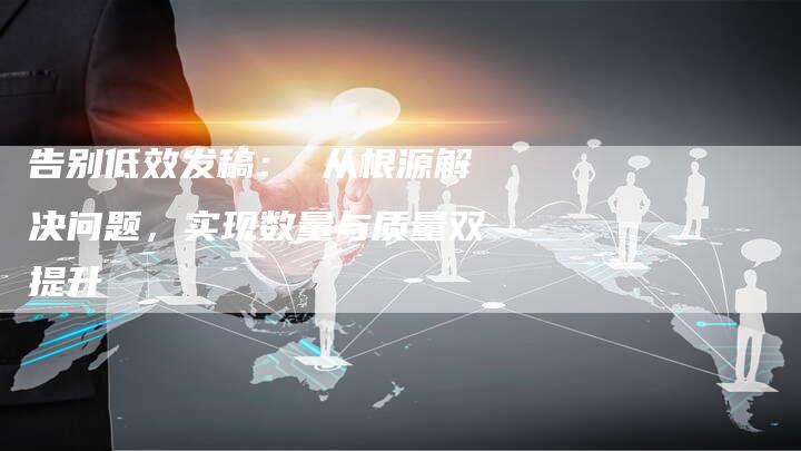 告别低效发稿： 从根源解决问题，实现数量与质量双提升