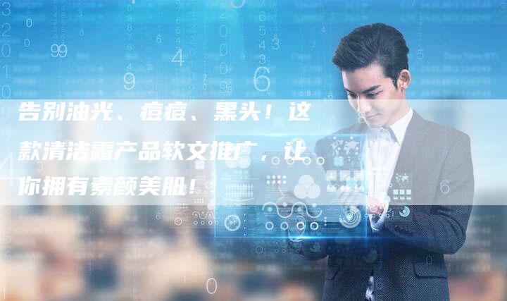 告别油光、痘痘、黑头！这款清洁霜产品软文推广，让你拥有素颜美肌！