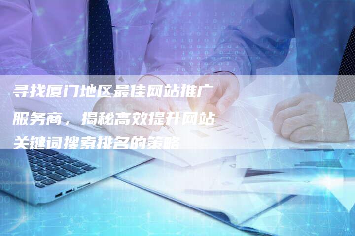 寻找厦门地区最佳网站推广服务商，揭秘高效提升网站关键词搜索排名的策略