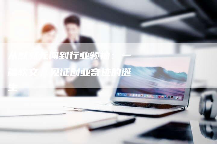 从默默无闻到行业领袖：一篇软文，见证创业奇迹的诞生