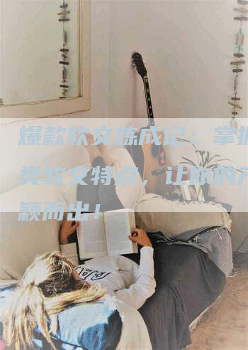 爆款软文炼成记：掌握推广类软文特点，让你的产品脱颖而出！