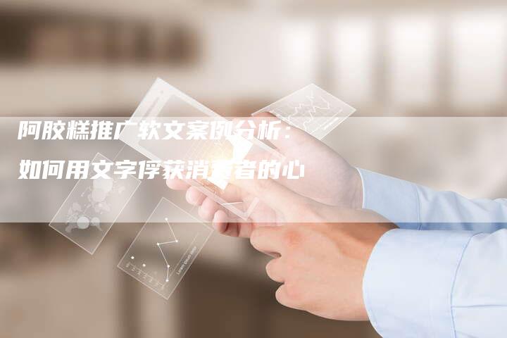 阿胶糕推广软文案例分析：如何用文字俘获消费者的心