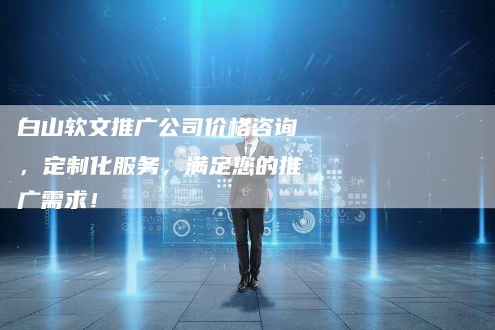 白山软文推广公司价格咨询，定制化服务，满足您的推广需求！