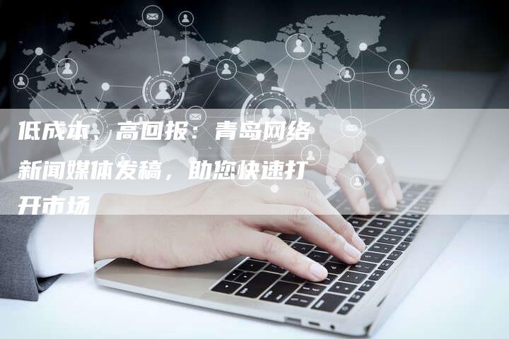 低成本、高回报：青岛网络新闻媒体发稿，助您快速打开市场