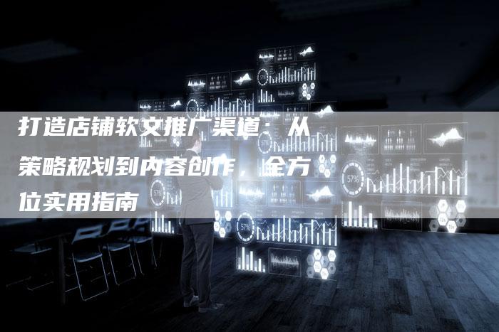 打造店铺软文推广渠道：从策略规划到内容创作，全方位实用指南