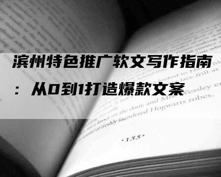 滨州特色推广软文写作指南：从0到1打造爆款文案