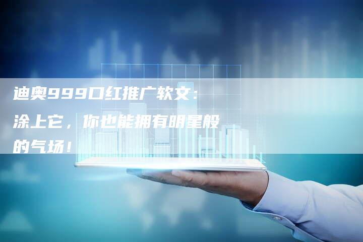 迪奥999口红推广软文：涂上它，你也能拥有明星般的气场！