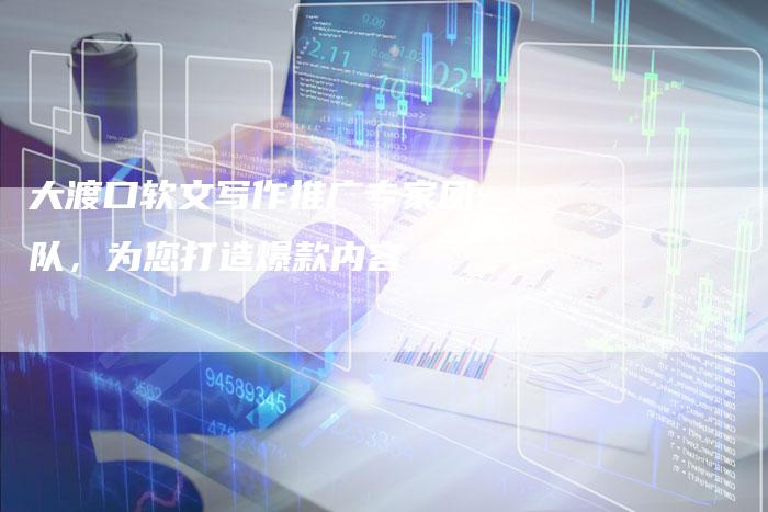 大渡口软文写作推广专家团队，为您打造爆款内容