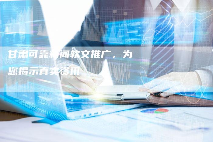 甘肃可靠新闻软文推广，为您揭示真实资讯