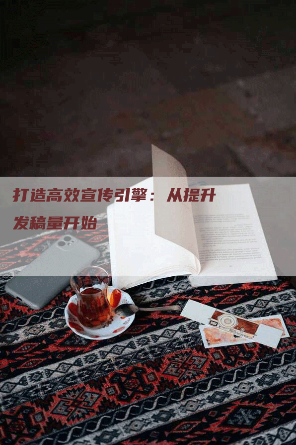 打造高效宣传引擎：从提升发稿量开始