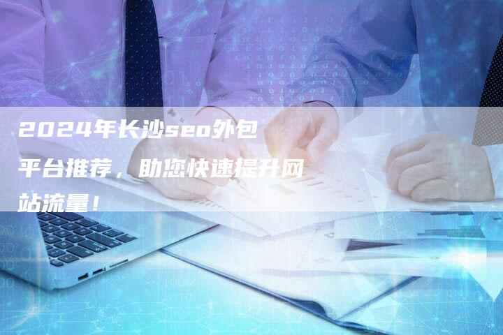 2024年长沙seo外包平台推荐，助您快速提升网站流量！