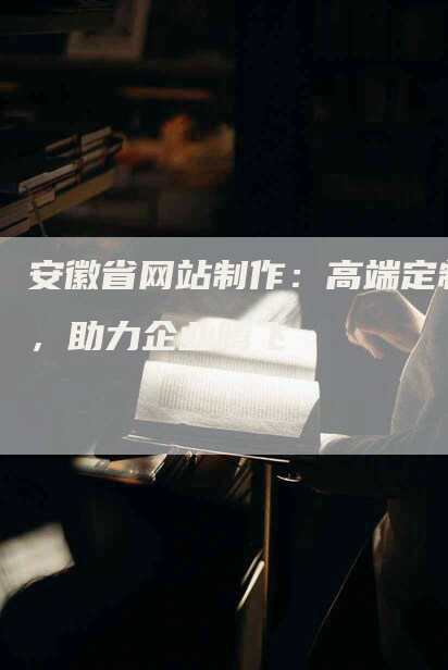 安徽省网站制作：高端定制，助力企业腾飞
