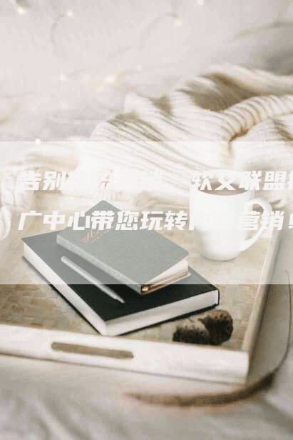 告别传统营销，软文联盟推广中心带您玩转内容营销！
