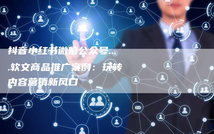 抖音小红书微信公众号...软文商品推广案例：玩转内容营销新风口