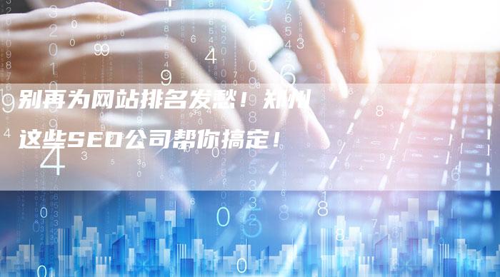 别再为网站排名发愁!郑州这些SEO公司帮你搞定!-九九文章网