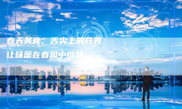 春天美食，舌尖上的芬芳：让味蕾在春风中绽放