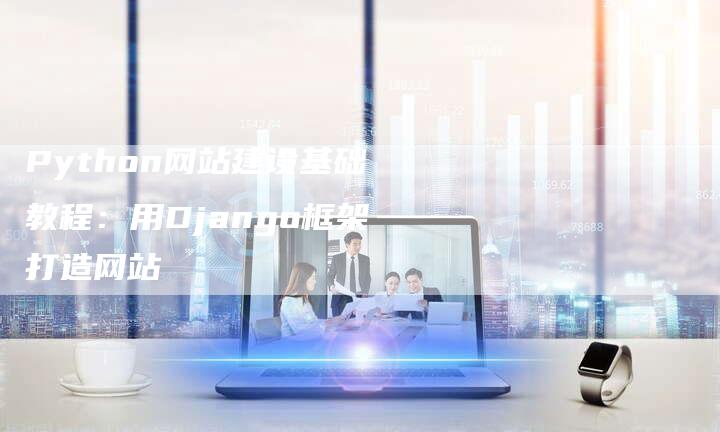 Python网站建设基础教程：用Django框架打造网站