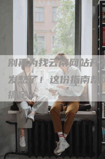 别再为找云南网站开发公司发愁了!这份指南帮你轻松搞定-九九文章网