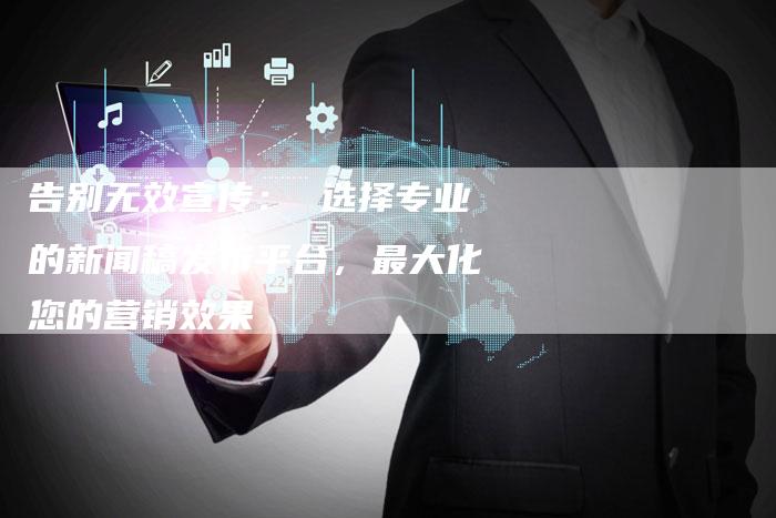 告别无效宣传: 选择专业的新闻稿发布平台,最大化您的营销效果-九九文章网