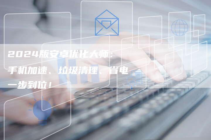2024版安卓优化大师：手机加速、垃圾清理、省电一步到位！