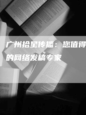 广州拾星传播：您值得信赖的网络发稿专家