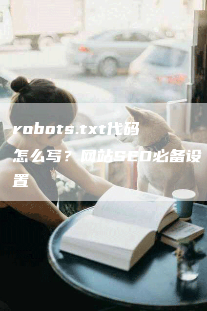 robots.txt代码怎么写？网站SEO必备设置