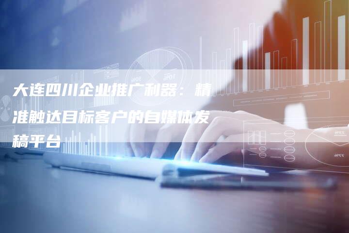 大连四川企业推广利器：精准触达目标客户的自媒体发稿平台