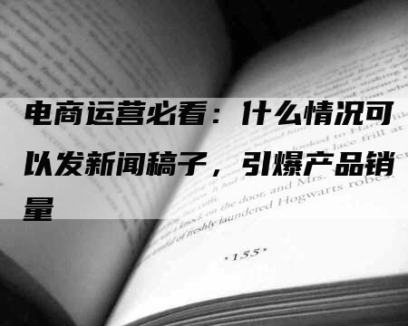 电商运营必看:什么情况可以发新闻稿子,引爆产品销量-九九文章网