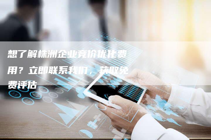 想了解株洲企业竞价优化费用？立即联系我们，获取免费评估