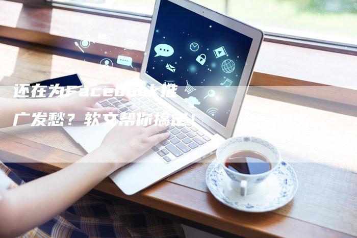 还在为Facebook推广发愁？软文帮你搞定！
