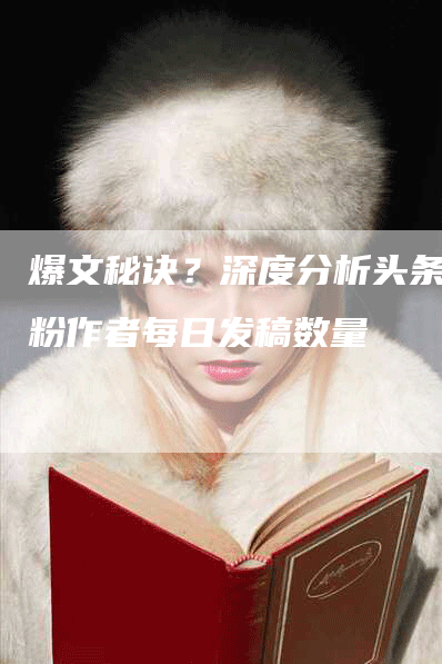 爆文秘诀?深度分析头条万粉作者每日发稿数量-九九文章网